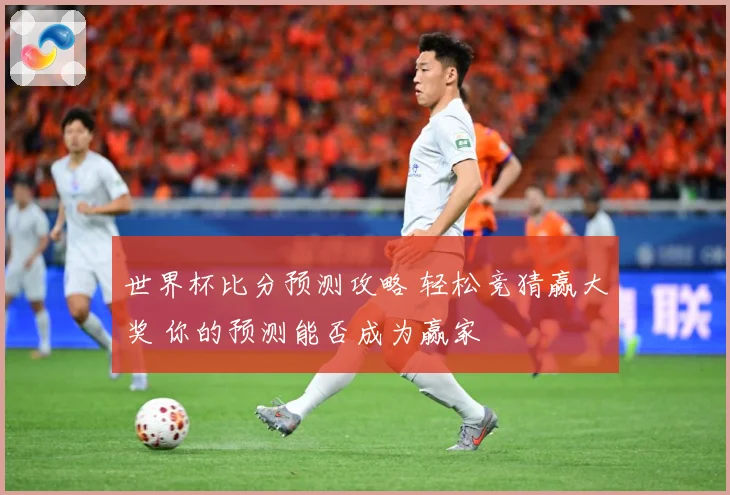 世界杯比分预测攻略 轻松竞猜赢大奖 你的预测能否成为赢家