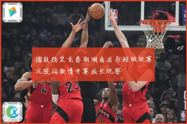 擂鼓扬桨竞春潮湖南龙舟超级联赛沅陵站激情开赛成长观察