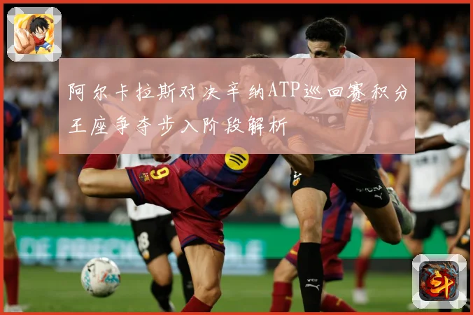 阿尔卡拉斯对决辛纳ATP巡回赛积分王座争夺步入阶段解析