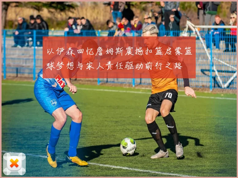 以伊森回忆詹姆斯震撼扣篮启蒙篮球梦想与家人责任驱动前行之路