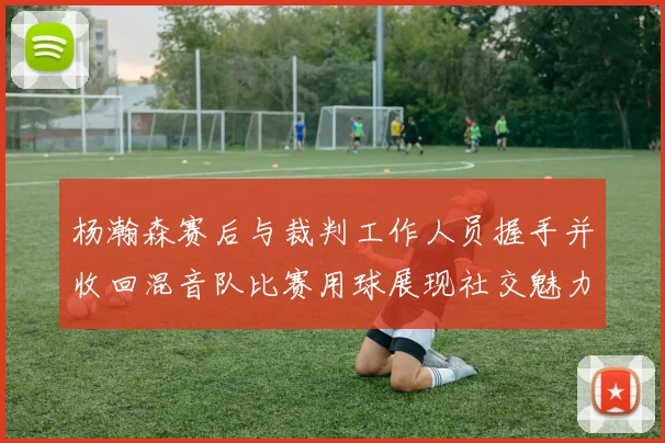 杨瀚森赛后与裁判工作人员握手并收回混音队比赛用球展现社交魅力