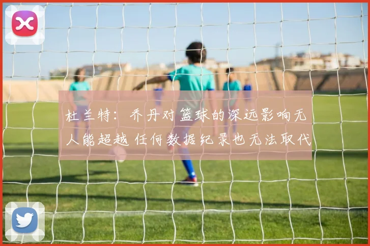 杜兰特：乔丹对篮球的深远影响无人能超越 任何数据纪录也无法取代他