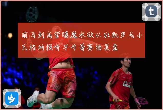 前马刺高管曝魔术欲以班凯罗或小瓦格纳报价字母哥赛场复盘