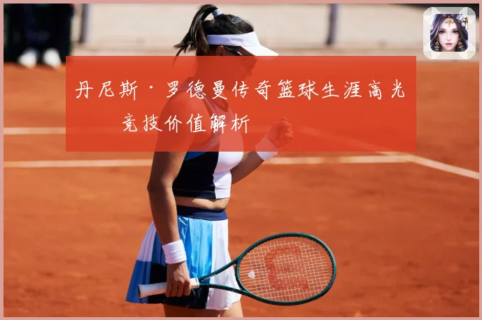 丹尼斯·罗德曼传奇篮球生涯高光与竞技价值解析