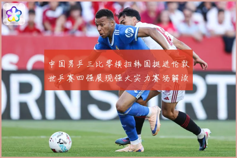 中国男乒三比零横扫韩国挺进伦敦世乒赛四强展现强大实力赛场解读