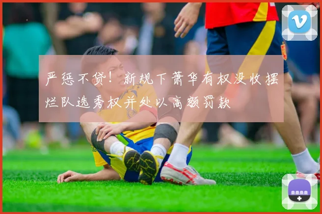 严惩不贷！新规下萧华有权没收摆烂队选秀权并处以高额罚款