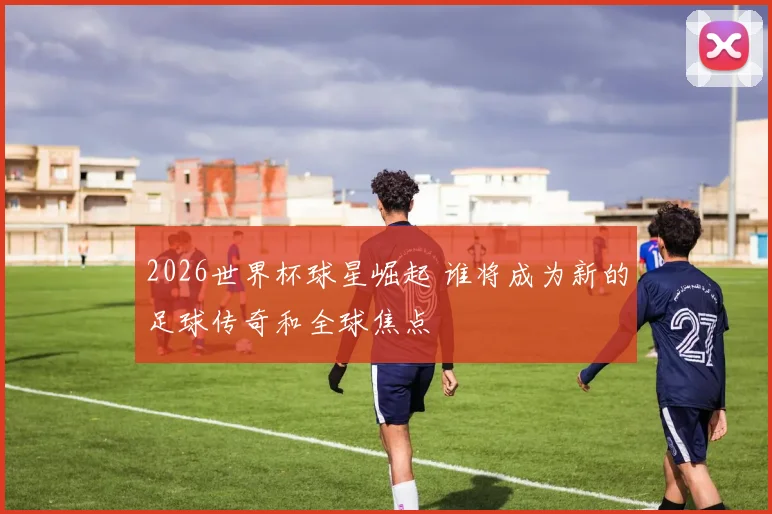 2026世界杯球星崛起 谁将成为新的足球传奇和全球焦点