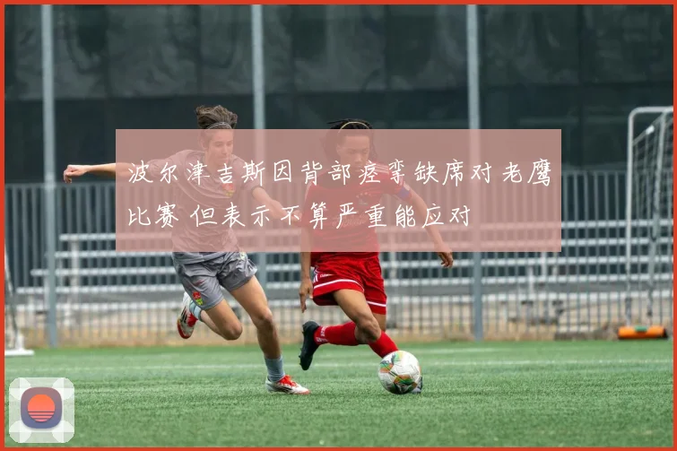 波尔津吉斯因背部痉挛缺席对老鹰比赛 但表示不算严重能应对