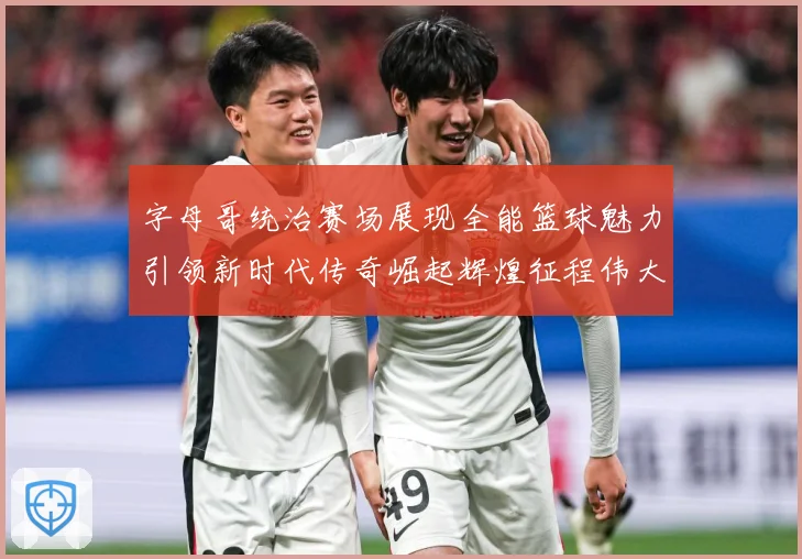字母哥统治赛场展现全能篮球魅力引领新时代传奇崛起辉煌征程伟大