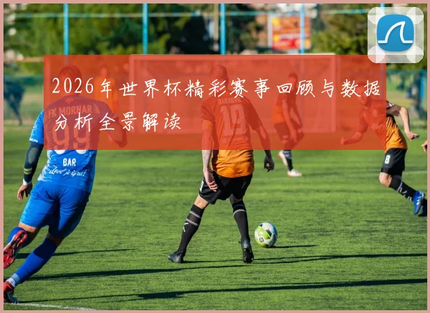 2026年世界杯精彩赛事回顾与数据分析全景解读