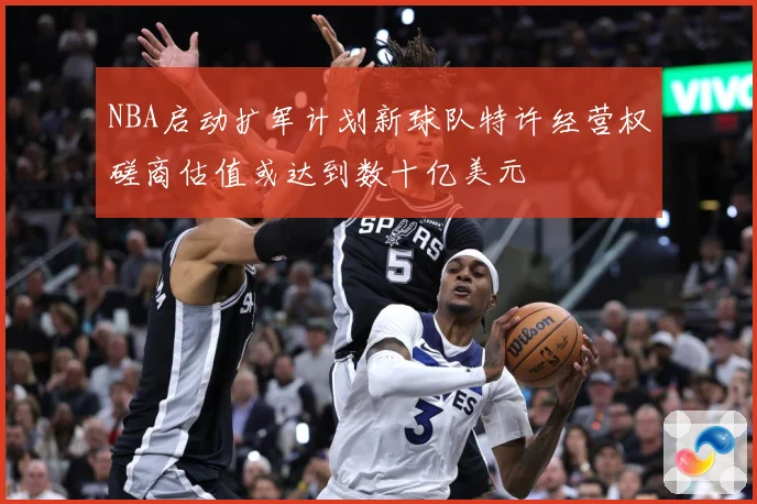 NBA启动扩军计划新球队特许经营权磋商估值或达到数十亿美元