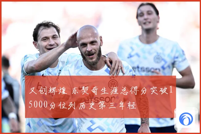 又创辉煌 东契奇生涯总得分突破15000分位列历史第三年轻