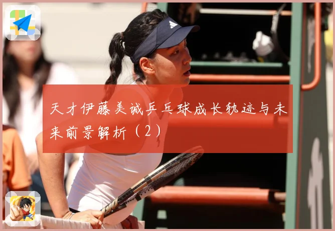 天才伊藤美诚乒乓球成长轨迹与未来前景解析（2）